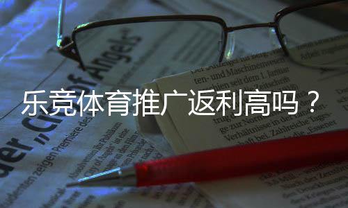 乐竞体育推广返利高吗？推广佣金比例、结算规则与实测回报全面解析