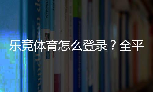 乐竞体育怎么登录？全平台图文教程与常见问题快速解决