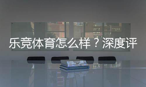 乐竞体育怎么样?深度评测:安全性、玩法、优惠与用户口碑