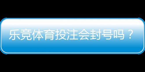 乐竞体育投注会封号吗？封号原因、风险预防与申诉流程详解
