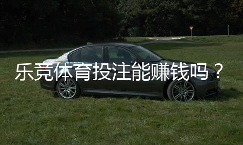 乐竞体育投注能赚钱吗？真实盈利可能、风险解析与新手赚钱攻略