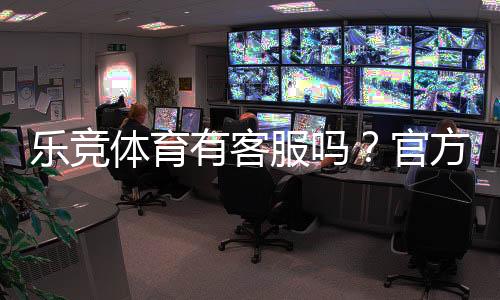 乐竞体育有客服吗？官方客服联系方式、在线时间与常见问题解答