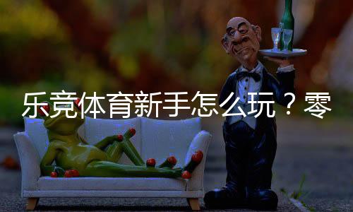 乐竞体育新手怎么玩?零基础快速上手:注册、充值与投注全攻略