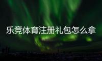 乐竞体育注册礼包怎么拿？注册流程、优惠内容与领取攻略