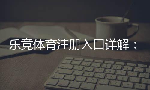 乐竞体育注册入口详解：最新官网地址、手机电脑注册步骤与安全注意事项