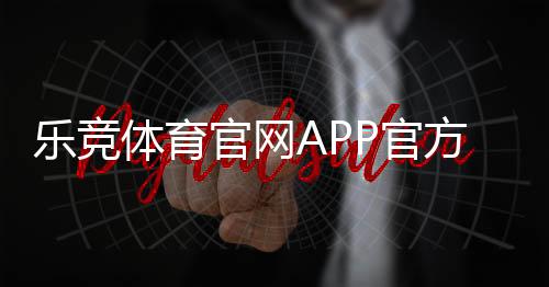 乐竞体育官网APP官方下载安装与注册教程:新手登录、充值、投注与账户安全全攻略