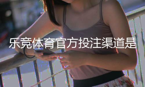乐竞体育官方投注渠道是什么？官方网址、登录方法与安全充值全攻略