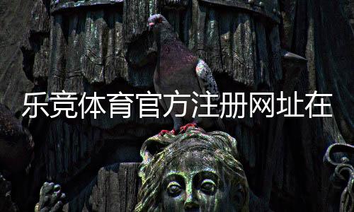 乐竞体育官方注册网址在哪里？最新版注册链接、注册步骤与安全防骗指南