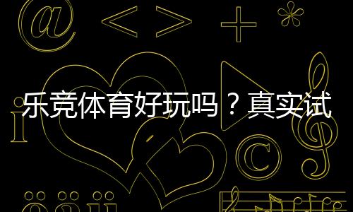 乐竞体育好玩吗？真实试玩评测与新手玩法、安全性深度解析