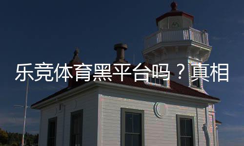 乐竞体育黑平台吗？真相揭秘：用户评价、投诉与安全性全面评测
