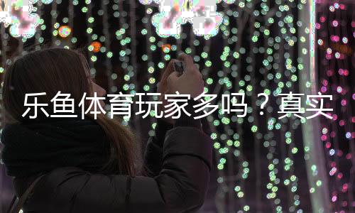 乐鱼体育玩家多吗?真实用户数、活跃度与平台人气全面解析