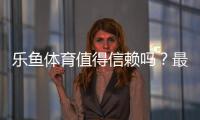 乐鱼体育值得信赖吗？最新真实评测：资质、口碑与资金安全全面解析