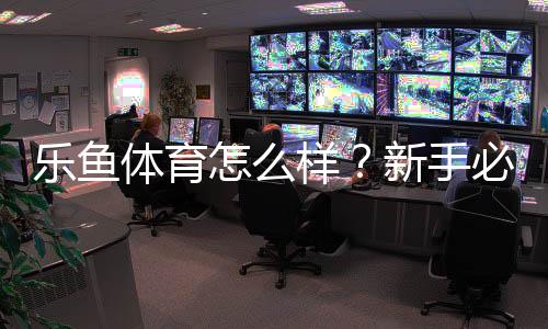 乐鱼体育怎么样?新手必看:安全性、赔率、提现与真实用户口碑全面评测