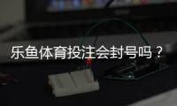 乐鱼体育投注会封号吗？封号原因、申诉流程与防封技巧全解析