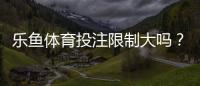 乐鱼体育投注限制大吗？限额、地域与合规规则全面解读