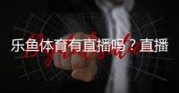 乐鱼体育有直播吗？直播入口、观看方法与常见问题全解析
