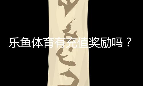 乐鱼体育有充值奖励吗？最新充值优惠、返利规则与领取攻略
