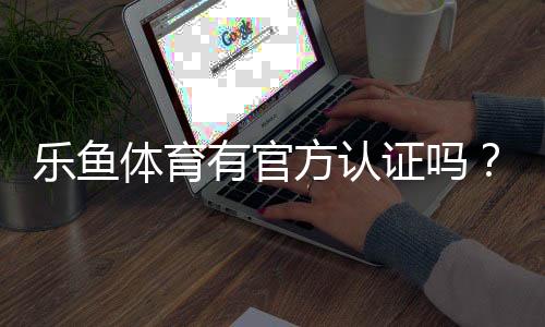 乐鱼体育有官方认证吗?官方资质真相揭秘与快速辨别攻略