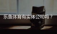 乐鱼体育有实体公司吗？官方注册信息、注册地址与如何辨别真伪全解析