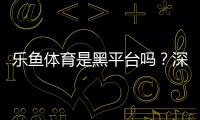 乐鱼体育是黑平台吗？深度调查、用户评价与防骗维权全攻略