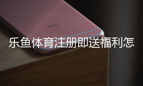 乐鱼体育注册即送福利怎么拿？新手注册优惠领取与注意事项全攻略