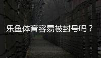 乐鱼体育容易被封号吗？封号原因与防封实用指南