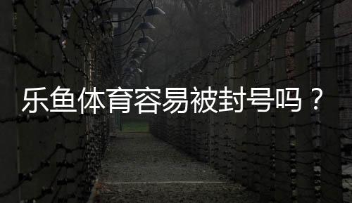 乐鱼体育容易被封号吗？封号原因与防封实用指南