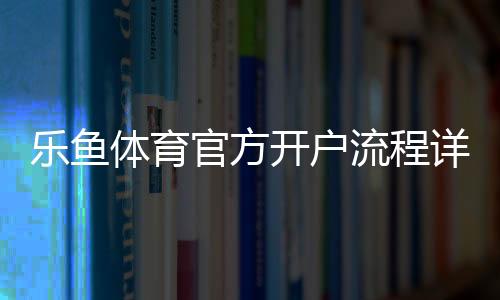 乐鱼体育官方开户流程详解:新手快速注册步骤、身份验证与注意事项