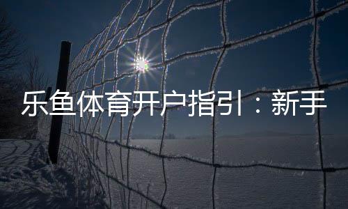 乐鱼体育开户指引：新手注册流程、实名认证与常见问题详解