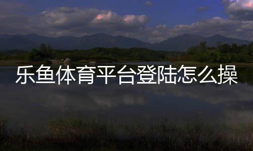 乐鱼体育平台登陆怎么操作?新手注册与登录步骤详解