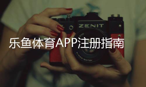 乐鱼体育APP注册指南：新手快速开户步骤与注意事项