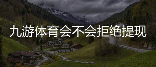 九游体育会不会拒绝提现？拒绝原因、官方规定与快速解决攻略