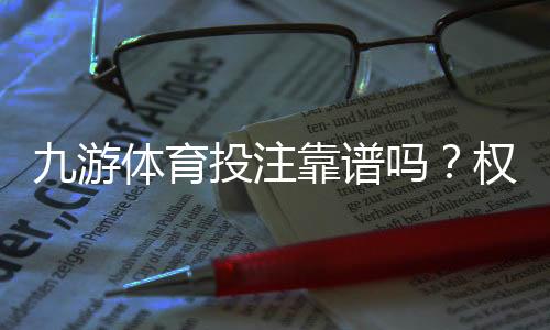 九游体育投注靠谱吗？权威评测、用户口碑与安全攻略