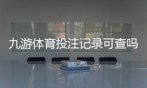 九游体育投注记录可查吗？完整查询方法与注意事项一次看懂