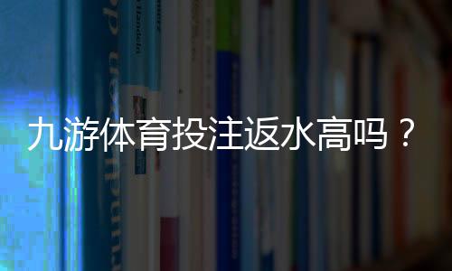 九游体育投注返水高吗？真实返水比例、规则与用户评价全面解析