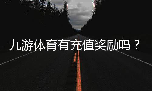 九游体育有充值奖励吗？充值福利、规则与领取方法全解析