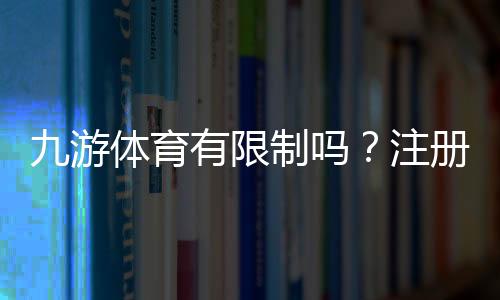 九游体育有限制吗？注册、充值、提现与投注额度全面解析平台规则新手必读