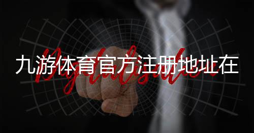 九游体育官方注册地址在哪里？最新版入口与注册步骤详解