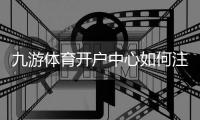 九游体育开户中心如何注册？新手详细开户流程、优惠与安全注意事项