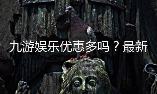 九游娱乐优惠多吗？最新版优惠种类、领取攻略与防坑技巧一文看懂