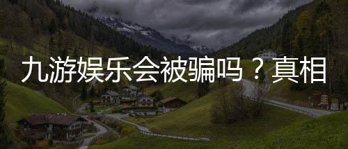 九游娱乐会被骗吗？真相揭秘与防骗攻略