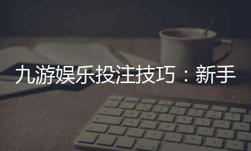 九游娱乐投注技巧：新手必学实战攻略与风险防范全面解析