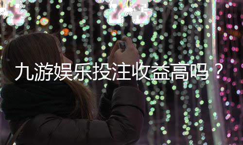 九游娱乐投注收益高吗？真实收益测评、盈利潜力与风险解析