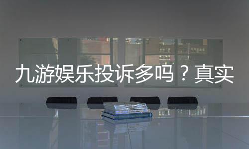 九游娱乐投诉多吗？真实投诉情况、常见问题与维权攻略