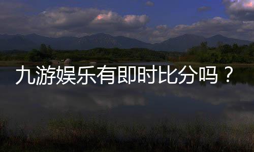 九游娱乐有即时比分吗？实时比分功能详解与查看教程