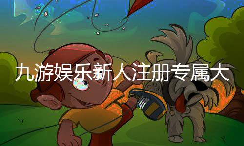 九游娱乐新人注册专属大礼包怎么领取？详细步骤、福利与注意事项