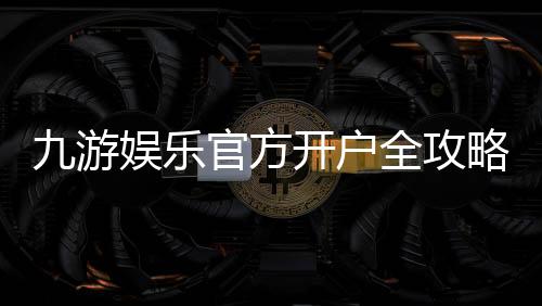 九游娱乐官方开户全攻略：最新注册步骤、实名认证与优惠领取指南