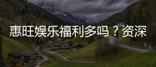惠旺娱乐福利多吗？资深玩家揭秘真实福利与玩法攻略