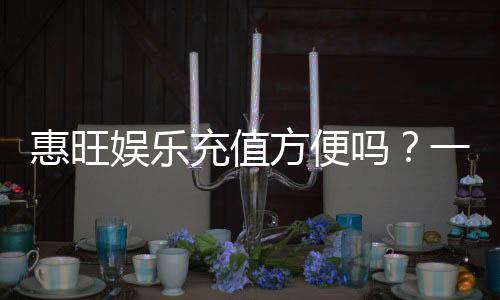 惠旺娱乐充值方便吗？一文详解充值流程与到账速度