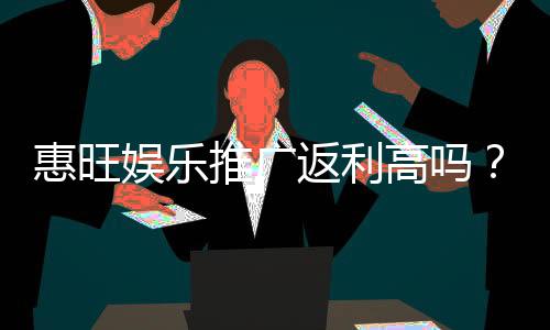 惠旺娱乐推广返利高吗？资深玩家揭秘真实返利比例与提款技巧